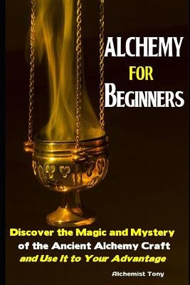 Alchemy For Beginners: Discover the Magic and Mystery of the Ancient Alchemy Craft and Use It to Your Advantage by Tony, Alchemist