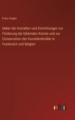 Ueber die Anstalten und Einrichtungen zur Förderung der bildenden Künste und zur Conservation der Kunstdenkmäler in Frankreich und Belgien by Kugler, Franz