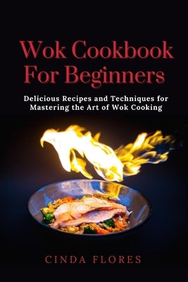 Wok Cookbook For Beginners: Delicious Recipes and Techniques for Mastering the Art of Wok Cooking by Flores, Cinda