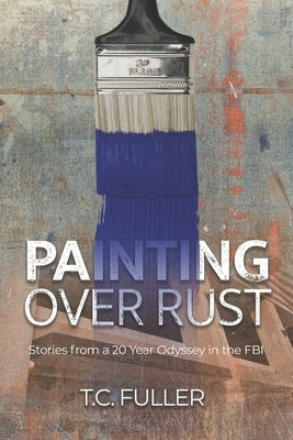 Painting Over Rust: Stories From a 20 Year Odyssey in the FBI by Fuller, T. C.