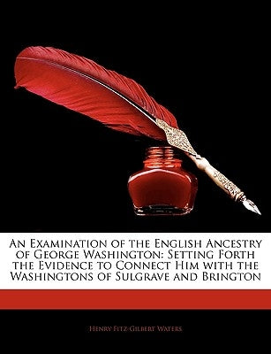 An Examination of the English Ancestry of George Washington: Setting Forth the Evidence to Connect Him with the Washingtons of Sulgrave and Brington by Waters, Henry Fitz-Gilbert