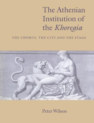 The Athenian Institution of the Khoregia: The Chorus, the City and the Stage by Wilson, Peter