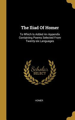 The Iliad Of Homer: To Which Is Added An Appendix Containing Poems Selected From Twenty-six Languages by Homer