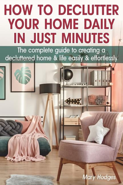 How to Declutter Your Home Daily in just Minutes: The Complete Guide to Creating a Decluttered Home and Life Easily and Effortlessly by Hodges, Mary