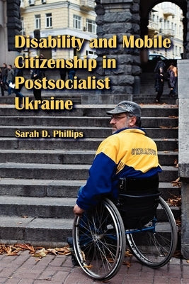 Disability and Mobile Citizenship in Postsocialist Ukraine by Phillips, Sarah D.