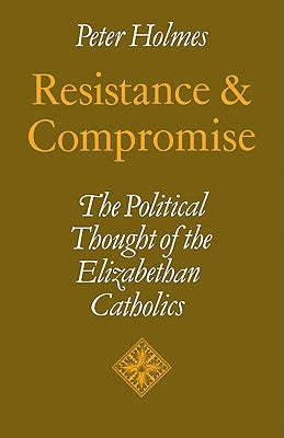 Resistance and Compromise: The Political Thought of the Elizabethan Catholics by Holmes, Peter