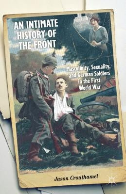 An Intimate History of the Front: Masculinity, Sexuality, and German Soldiers in the First World War by Crouthamel, J.