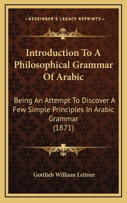 Introduction To A Philosophical Grammar Of Arabic: Being An Attempt To Discover A Few Simple Principles In Arabic Grammar (1871) by Leitner, Gottlieb William