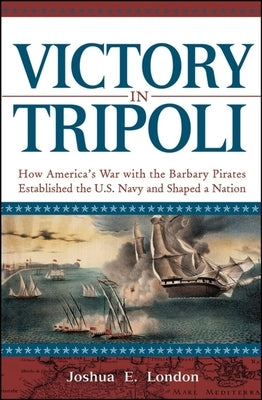 Victory in Tripoli: How America's War with the Barbary Pirates Established the U.S. Navy and Shaped a Nation by London, Joshua