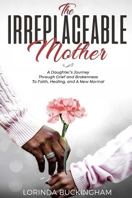 The Irreplaceable Mother: A Daughter's Journey Through Grief and Brokenness To Faith, Healing, and A New Normal by Buckingham, Lorinda