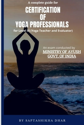 A Complete Guide for Certification of Yoga Professionals for Level III (Yoga Teacher and Evaluator) by Dhar, Saptashikha