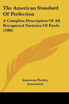 The American Standard Of Perfection: A Complete Description Of All Recognized Varieties Of Fowls (1906) by American Poultry Assocation