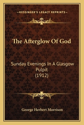 The Afterglow Of God: Sunday Evenings In A Glasgow Pulpit (1912) by Morrison, George Herbert