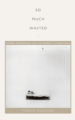 So Much Wasted: Hunger, Performance, and the Morbidity of Resistance by Anderson, Patrick