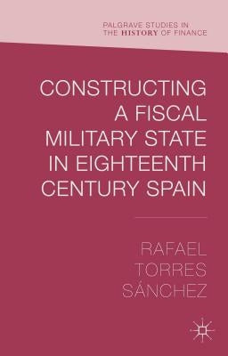 Constructing a Fiscal Military State in Eighteenth-Century Spain by Torres Sánchez, Rafael