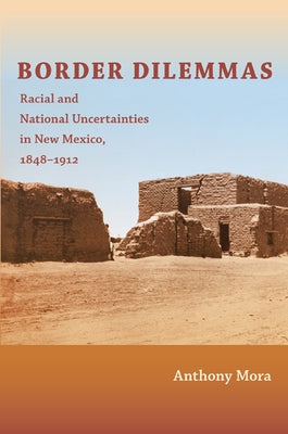 Border Dilemmas: Racial and National Uncertainties in New Mexico, 1848-1912 by Mora, Anthony P.