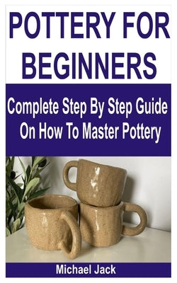 Pottery for Beginners: Complete Step By Step Guide On How To Master Pottery by Jack, Michael