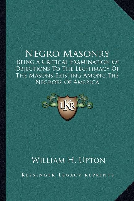 Negro Masonry: Being a Critical Examination of Objections to the Legitimacy of the Masons Existing Among the Negroes of America by Upton, William H.