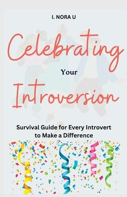Celebrating Your Introversion: Survival Guide for Every Introvert to Make a Difference by Nora U., I.