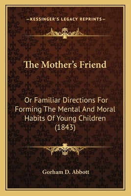 The Mother's Friend: Or Familiar Directions For Forming The Mental And Moral Habits Of Young Children (1843) by Abbott, Gorham D.