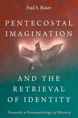 Pentecostal Imagination and the Retrieval of Identity: Towards a Pneumatology of History by Baker, Paul S.