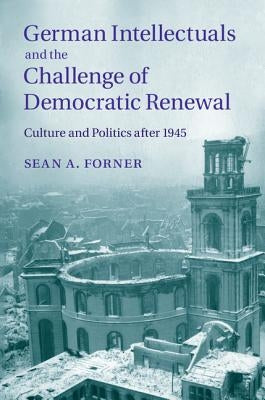 German Intellectuals and the Challenge of Democratic Renewal: Culture and Politics After 1945 by Forner, Sean A.