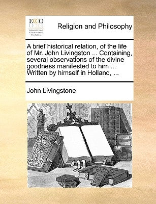 A Brief Historical Relation, of the Life of Mr. John Livingston ... Containing, Several Observations of the Divine Goodness Manifested to Him ... Writ by Livingstone, John