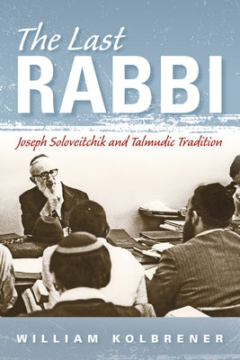 The Last Rabbi: Joseph Soloveitchik and Talmudic Tradition by Kolbrener, William