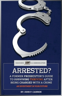 Arrested?: A Former Prosecutor's Guide To Thriving After Being Charged With A Crime by Cannon, John P.