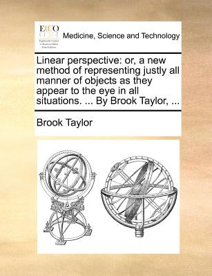 Linear Perspective: Or, a New Method of Representing Justly All Manner of Objects as They Appear to the Eye in All Situations. ... by Broo by Taylor, Brook