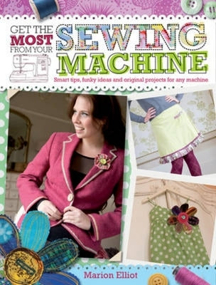 Get the Most from Your Sewing Machine: Smart Tips, Funky Ideas and Original Projects for Any Machine by Elliot, Marion