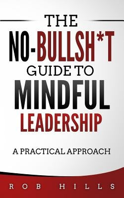 The No-Bullsh*t Guide To Mindful Leadership: A Practical Approach by Hills, Rob