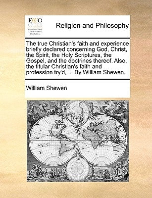 The True Christian's Faith and Experience Briefly Declared Concerning God, Christ, the Spirit, the Holy Scriptures, the Gospel, and the Doctrines Ther by Shewen, William