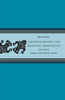 Understanding the Medieval Meditative Ascent: Augustine, Anselm, Boethius, & Dante by McMahon, Robert