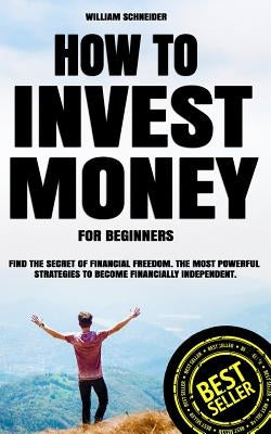 How to Invest Money for Beginners: Find the Secret to Financial Freedom. The Most Powerful Strategies to Become Financially Independent. by Schneider, William