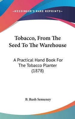 Tobacco, From The Seed To The Warehouse: A Practical Hand Book For The Tobacco Planter (1878) by Senseney, B. Rush
