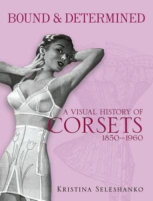 Bound & Determined: A Visual History of Corsets, 1850-1960 by Seleshanko, Kristina