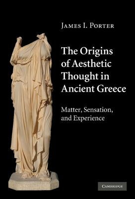 The Origins of Aesthetic Thought in Ancient Greece: Matter, Sensation, and Experience by Porter, James I.