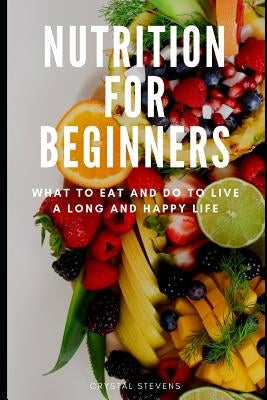 Nutrition for Beginners: What to Eat and Do to Live a Long and Happy Life by Stevens, Crystal
