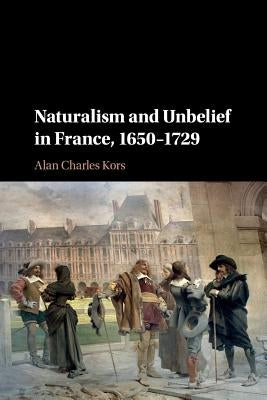 Naturalism and Unbelief in France, 1650-1729 by Kors, Alan Charles