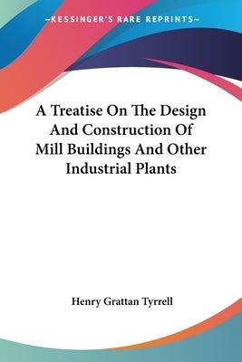 A Treatise On The Design And Construction Of Mill Buildings And Other Industrial Plants by Tyrrell, Henry Grattan
