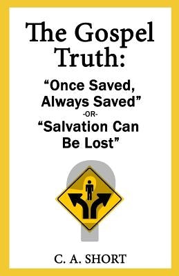 The Gospel Truth: "Once Saved Always Saved" or "Salvation Can Be Lost"? by Short, C. a.