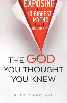 The God You Thought You Knew: Exposing the 10 Biggest Myths about Christianity by McFarland, Alex