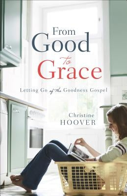 From Good to Grace: Letting Go of the Goodness Gospel by Hoover, Christine