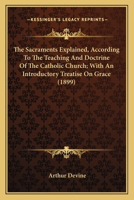 The Sacraments Explained, According to the Teaching and Doctthe Sacraments Explained, According to the Teaching and Doctrine of the Catholic Church; W by Devine, Arthur