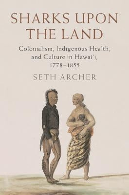 Sharks Upon the Land: Colonialism, Indigenous Health, and Culture in Hawai'i, 1778-1855 by Archer, Seth