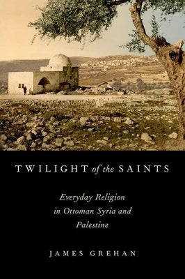 Twilight of the Saints: Everyday Religion in Ottoman Syria and Palestine by Grehan, James