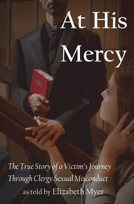 At His Mercy: The True Story of a Victim's Journey Through Clergy Sexual Misconduct by Myer, Elizabeth
