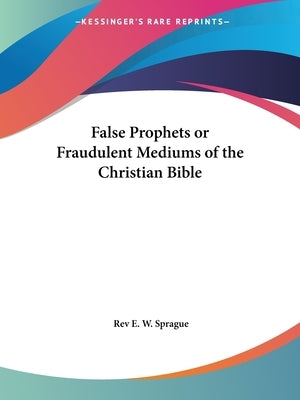 False Prophets or Fraudulent Mediums of the Christian Bible by Sprague, Rev E. W.