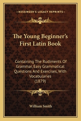 The Young Beginner's First Latin Book: Containing The Rudiments Of Grammar, Easy Grammatical Questions And Exercises, With Vocabularies (1879) by Smith, William